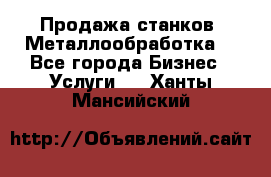 Продажа станков. Металлообработка. - Все города Бизнес » Услуги   . Ханты-Мансийский